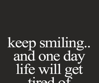 Keep smiling and one day life will get tired of upsetting you