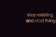 Stop existing and start living