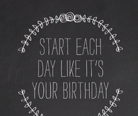 Start each day like its your birthday