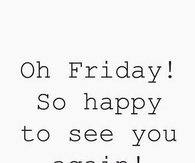 Oh Friday, so happy to see you again