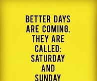 Better days are coming, they are called Saturday & Sunday
