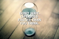 Dont wait, life goes faster than you think