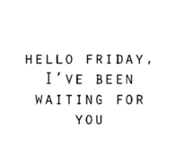 Hello Friday, ive been waiting for you