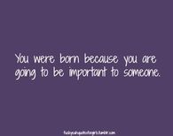 You were born because you are going to be important to someone