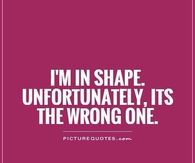 Im in shape but the wrong one
