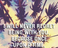 I will never regret being with you