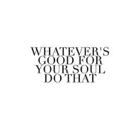 Whatevers good for your soul, do that