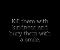 Kill them with kindness and bury them with a smile