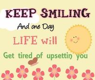Keep smiling and one day life will get tired of upsetting you
