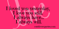 I loved you yesterday, I love you still I always have... I always will...