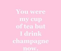 You were my cup of tea but I drink champagne now.