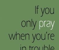 If you only pray when your in trouble
