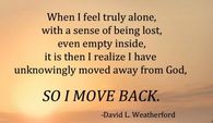 When i feel truly alone, with a sense of being lost, even empty inside,it is then i realize i have unknowingly moved away from God. So i move back.