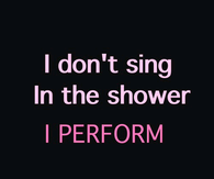 I dont sing in the shower, I perform