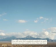 You will never feel completely satisfied on earth because you were made for more than just here