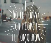 Do it today or regret it tomorrow