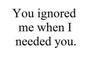 You ignored me when I needed you