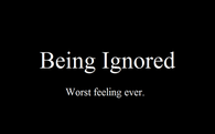 Being ignored. Worst feeling ever