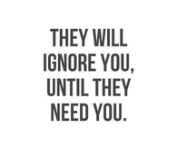 They will ignore you until they need you