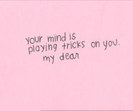 Your mind is playing tricks on you my dear