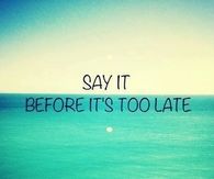Say it before its too late
