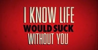 I know life would suck without you