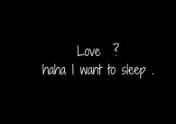 Love haha i want to sleep