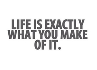 Life is exactly what you make of it