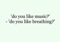 Do you like music? Do you like breathing?