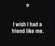 I wish i had a friend like me
