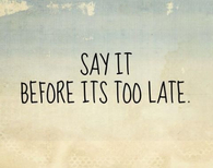 Say it before its too late