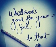 Whatever's good for your soul...do that