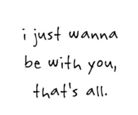 I just wanna be with you, thats all