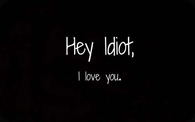Hey idiot, i love you