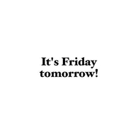 Its friday tomorrow