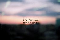 I wish you were here