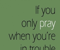 If you only pray when your in trouble