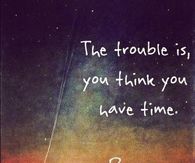 The trouble is you think you have time