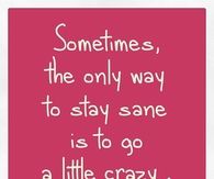 The only way to stay sane is to go a little crazy