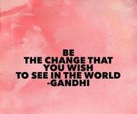 Be the change that you wish to see in the world