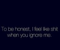 I feel like shit when you ignore me