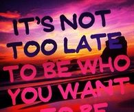 Its not too late to be who you want to be