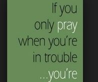 If you only pray when you are in trouble