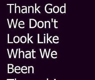 Thank God we dont look like what we been though
