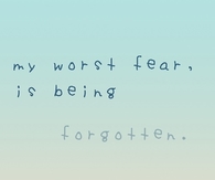 My worst fear is being forgotten