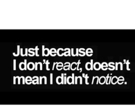 Just because I dont react, doesnt mean I didn't notice