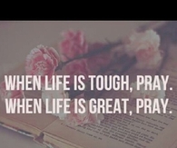 When life is tough, pray. When life is great, pray