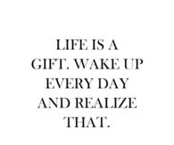 Life is a gift, wake up everyday and realize that