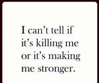I cant tell if its killing me or its making me stronger