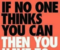 If no one thinks you can, then you have to